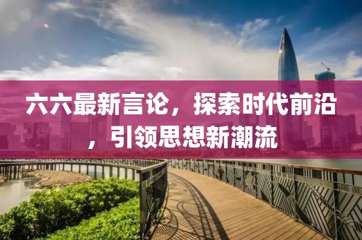 六六最新言论，探索时代前沿，引领思想新潮流