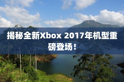 揭秘全新Xbox 2017年机型重磅登场！