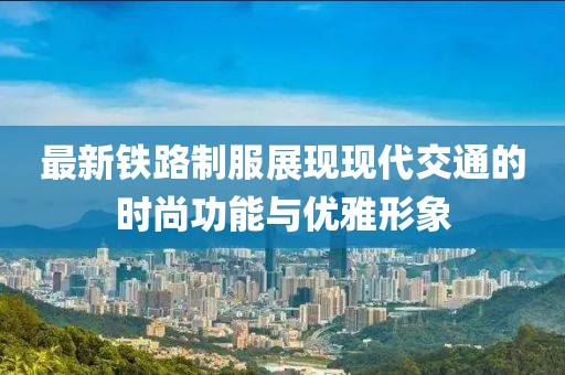 最新铁路制服展现现代交通的时尚功能与优雅形象