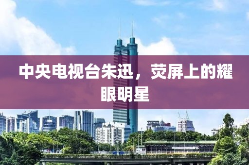 中央电视台朱迅，荧屏上的耀眼明星