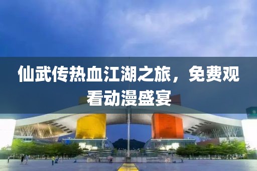 仙武传热血江湖之旅，免费观看动漫盛宴