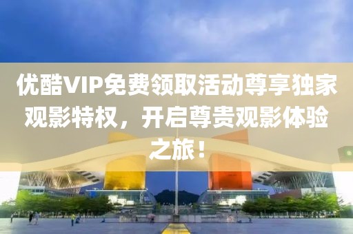 优酷VIP免费领取活动尊享独家观影特权，开启尊贵观影体验之旅！