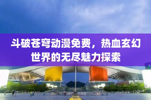 斗破苍穹动漫免费，热血玄幻世界的无尽魅力探索