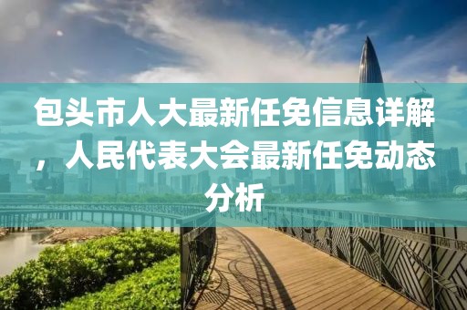 包头市人大最新任免信息详解，人民代表大会最新任免动态分析