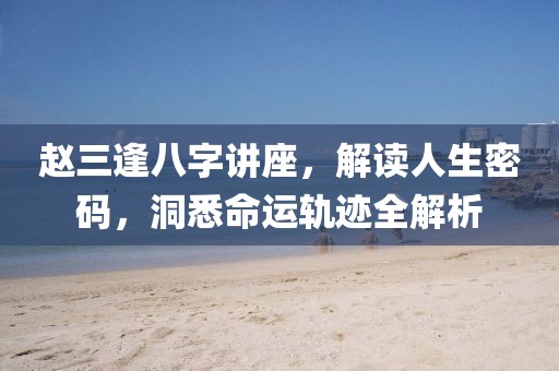 赵三逢八字讲座，解读人生密码，洞悉命运轨迹全解析