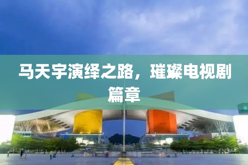 马天宇演绎之路，璀璨电视剧篇章