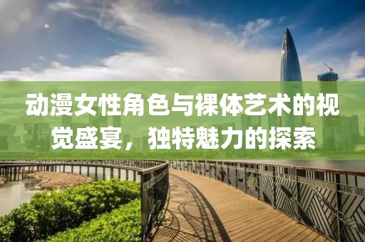 动漫女性角色与裸体艺术的视觉盛宴，独特魅力的探索