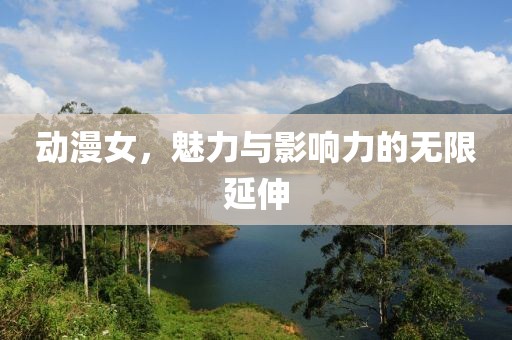 动漫女，魅力与影响力的无限延伸