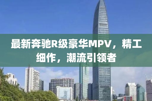 最新奔驰R级豪华MPV，精工细作，潮流引领者