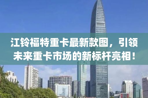 江铃福特重卡最新款图，引领未来重卡市场的新标杆亮相！