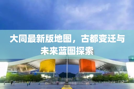 大同最新版地图，古都变迁与未来蓝图探索
