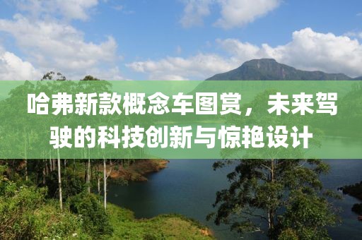 哈弗新款概念车图赏，未来驾驶的科技创新与惊艳设计
