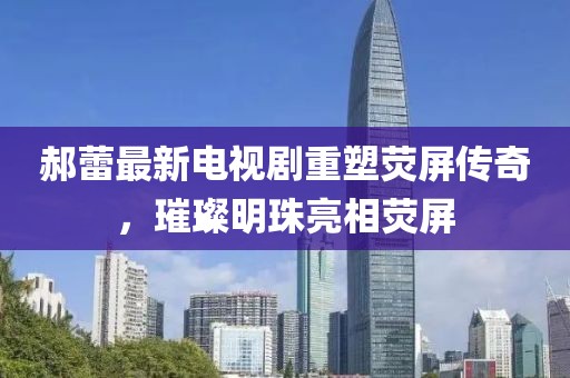 郝蕾最新电视剧重塑荧屏传奇，璀璨明珠亮相荧屏