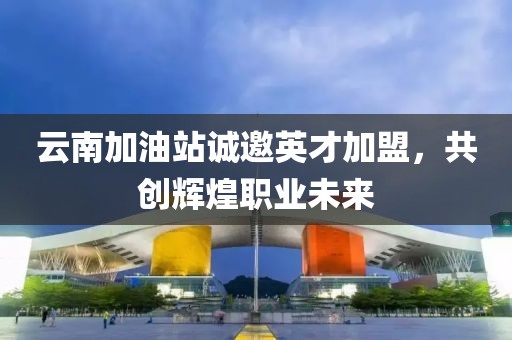 云南加油站诚邀英才加盟，共创辉煌职业未来
