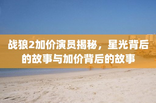 战狼2加价演员揭秘，星光背后的故事与加价背后的故事