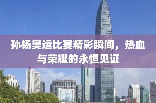 孙杨奥运比赛精彩瞬间，热血与荣耀的永恒见证