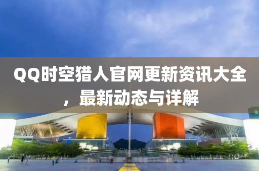 QQ时空猎人官网更新资讯大全，最新动态与详解