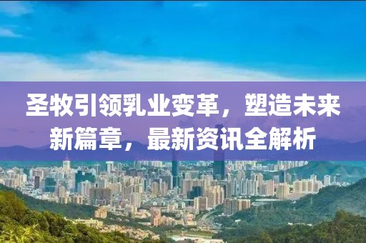 圣牧引领乳业变革，塑造未来新篇章，最新资讯全解析