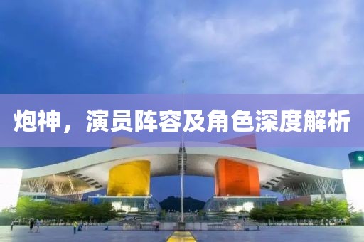 炮神，演员阵容及角色深度解析
