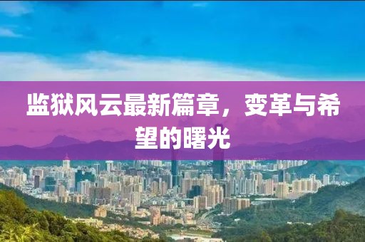 监狱风云最新篇章，变革与希望的曙光