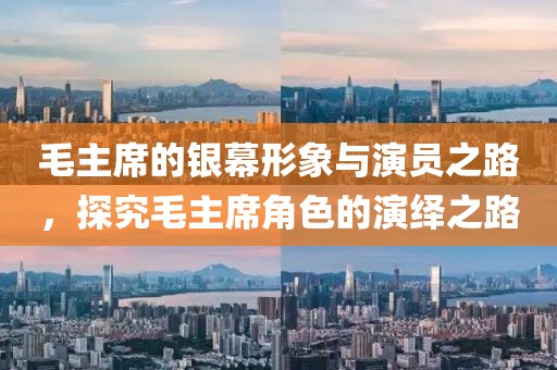 毛主席的银幕形象与演员之路，探究毛主席角色的演绎之路