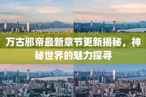 万古邪帝最新章节更新揭秘，神秘世界的魅力探寻