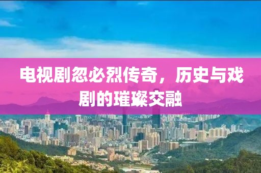 电视剧忽必烈传奇，历史与戏剧的璀璨交融