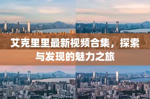 艾克里里最新视频合集，探索与发现的魅力之旅