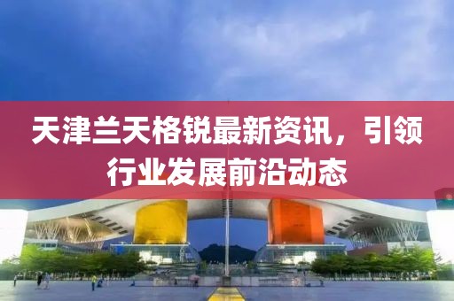 天津兰天格锐最新资讯，引领行业发展前沿动态