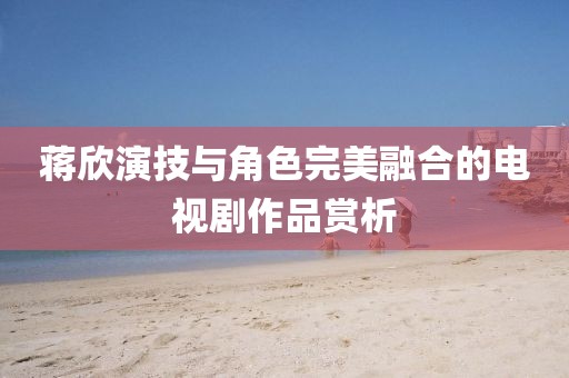 蒋欣演技与角色完美融合的电视剧作品赏析