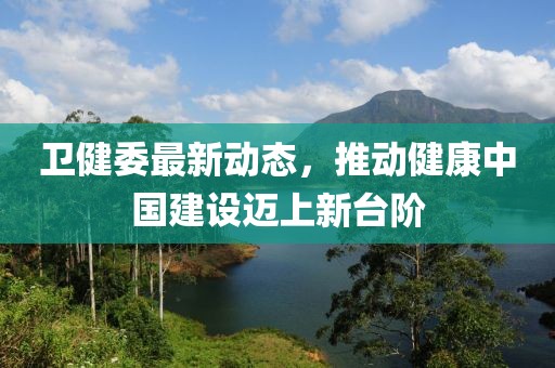 卫健委最新动态，推动健康中国建设迈上新台阶