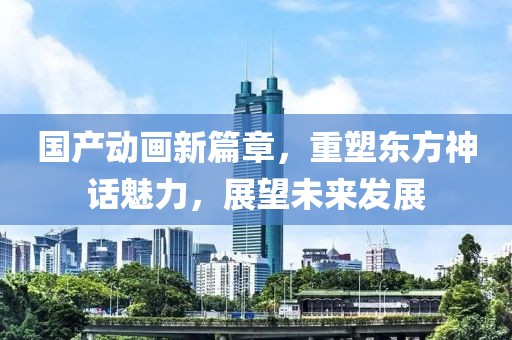 国产动画新篇章，重塑东方神话魅力，展望未来发展