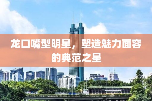龙口嘴型明星，塑造魅力面容的典范之星