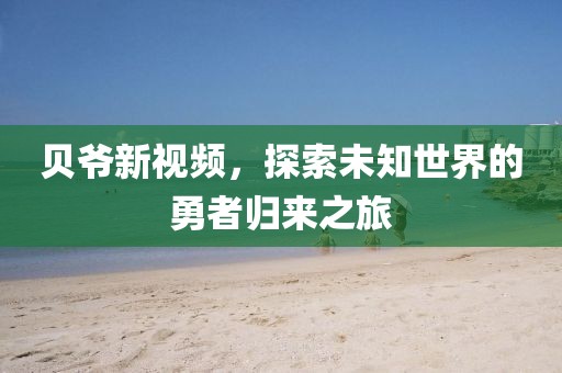 贝爷新视频，探索未知世界的勇者归来之旅