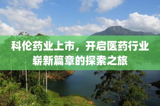科伦药业上市，开启医药行业崭新篇章的探索之旅