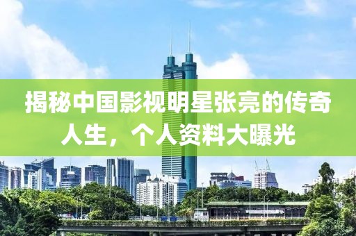 揭秘中国影视明星张亮的传奇人生，个人资料大曝光
