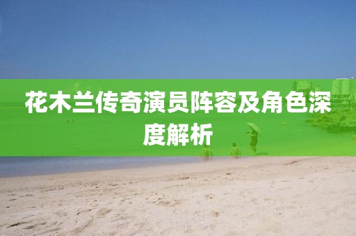 花木兰传奇演员阵容及角色深度解析