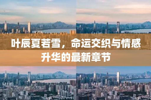 叶辰夏若雪，命运交织与情感升华的最新章节