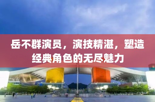 岳不群演员，演技精湛，塑造经典角色的无尽魅力