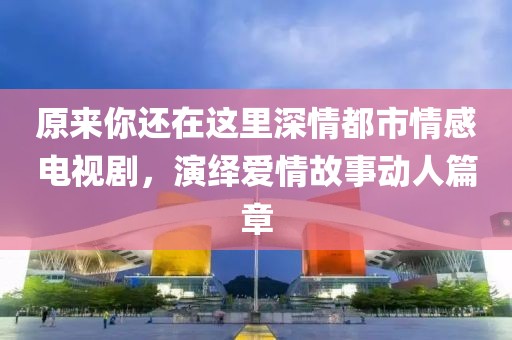 原来你还在这里深情都市情感电视剧，演绎爱情故事动人篇章