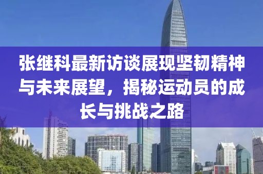 张继科最新访谈展现坚韧精神与未来展望，揭秘运动员的成长与挑战之路