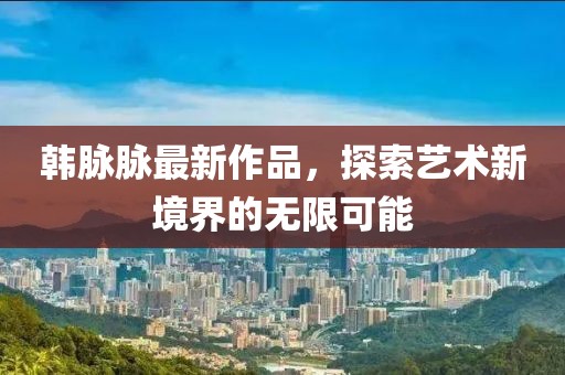 韩脉脉最新作品，探索艺术新境界的无限可能