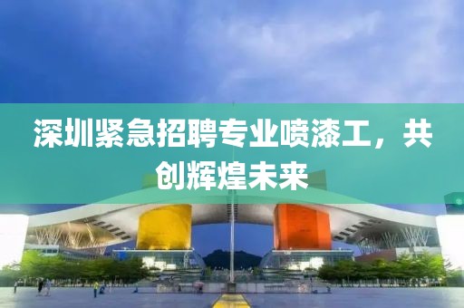 深圳紧急招聘专业喷漆工，共创辉煌未来