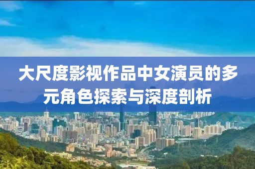 大尺度影视作品中女演员的多元角色探索与深度剖析