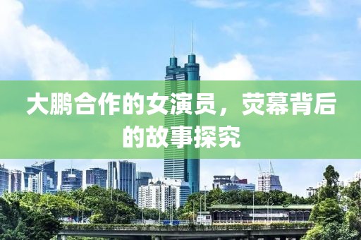 大鹏合作的女演员，荧幕背后的故事探究