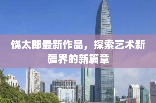 饶太郎最新作品，探索艺术新疆界的新篇章