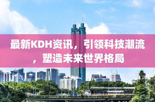 最新KDH资讯，引领科技潮流，塑造未来世界格局