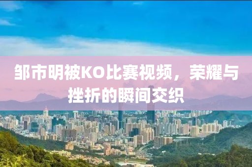 邹市明被KO比赛视频，荣耀与挫折的瞬间交织