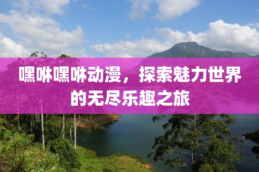 嘿咻嘿咻动漫，探索魅力世界的无尽乐趣之旅
