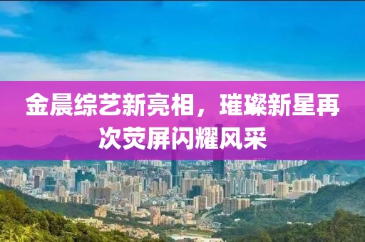 金晨综艺新亮相，璀璨新星再次荧屏闪耀风采